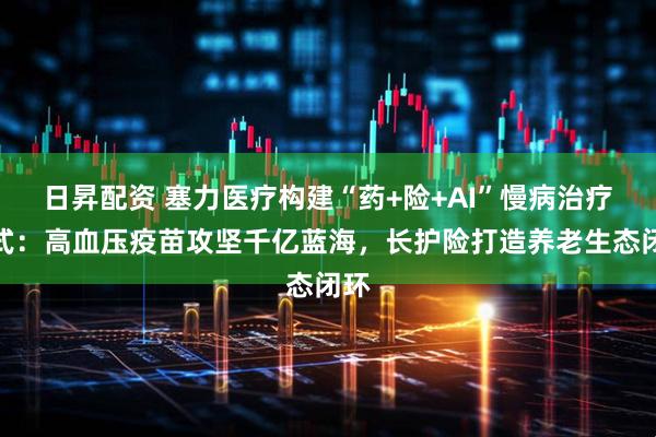 日昇配资 塞力医疗构建“药+险+AI”慢病治疗范式：高血压疫苗攻坚千亿蓝海，长护险打造养老生态闭环