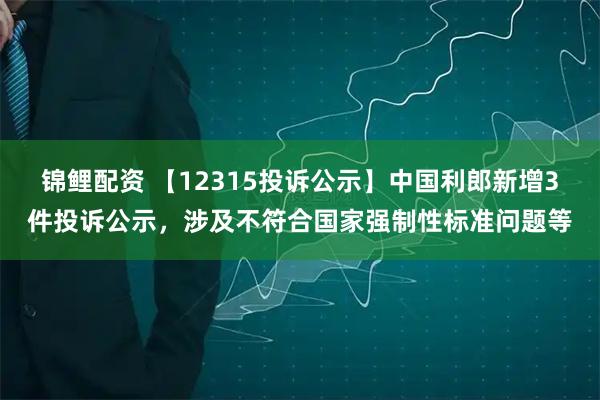 锦鲤配资 【12315投诉公示】中国利郎新增3件投诉公示，涉及不符合国家强制性标准问题等