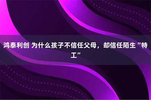 鸿泰利创 为什么孩子不信任父母，却信任陌生“特工”