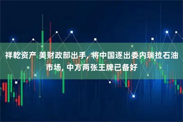 祥乾资产 美财政部出手, 将中国逐出委内瑞拉石油市场, 中方两张王牌已备好