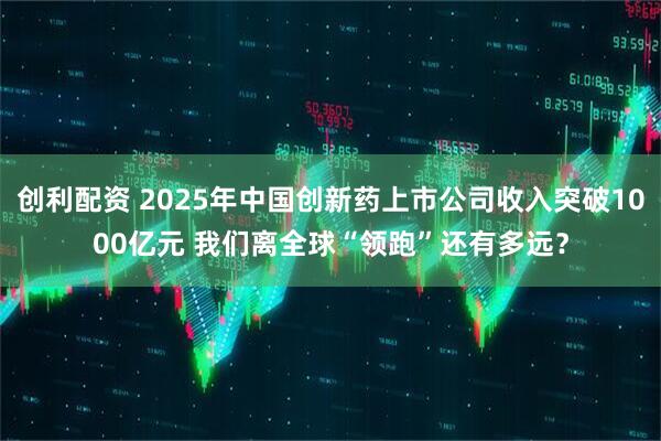 创利配资 2025年中国创新药上市公司收入突破1000亿元 我们离全球“领跑”还有多远?